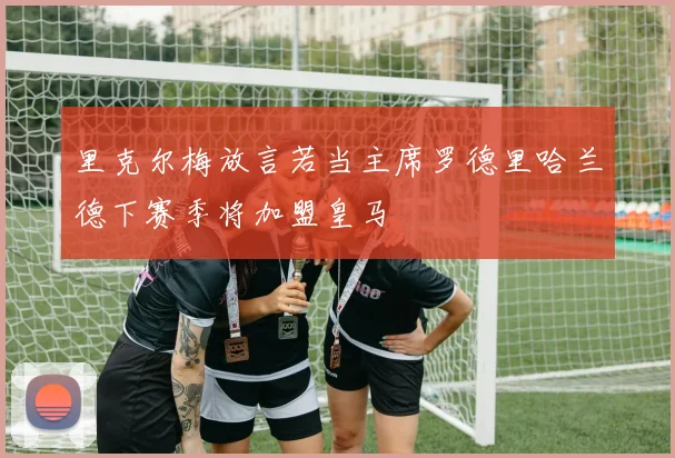 里克尔梅放言若当主席罗德里哈兰德下赛季将加盟皇马