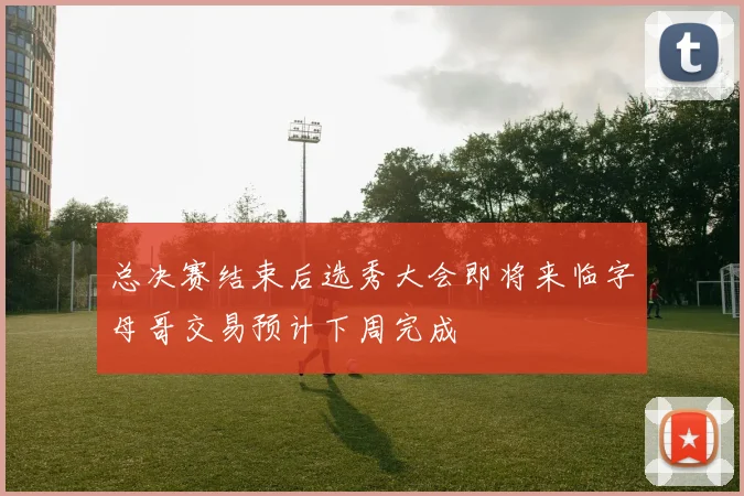 总决赛结束后选秀大会即将来临字母哥交易预计下周完成