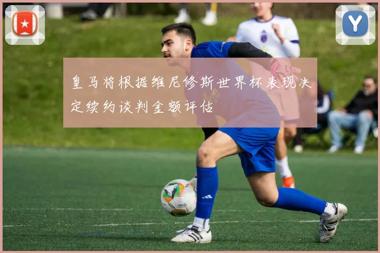 皇马将根据维尼修斯世界杯表现决定续约谈判金额评估