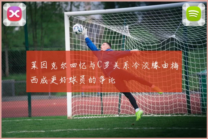 莱因克尔回忆与C罗关系冷淡缘由梅西成更好球员的争论