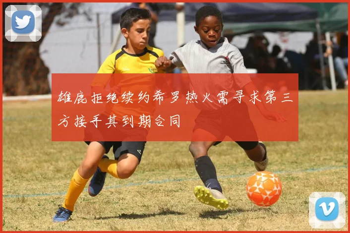 雄鹿拒绝续约希罗热火需寻求第三方接手其到期合同