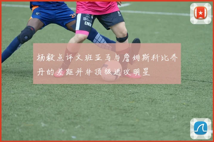 杨毅点评文班亚马与詹姆斯科比乔丹的差距并非顶级进攻明星