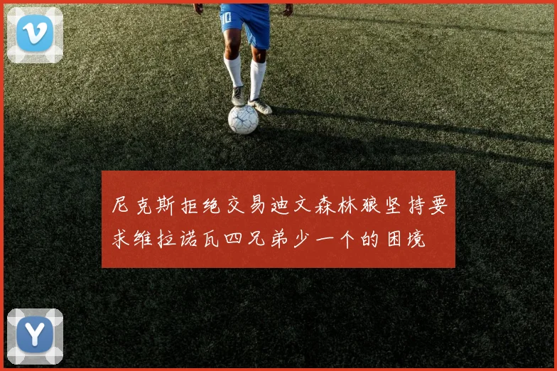 尼克斯拒绝交易迪文森林狼坚持要求维拉诺瓦四兄弟少一个的困境