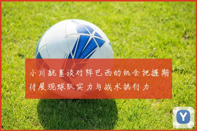 小川航基谈对阵巴西的机会把握期待展现球队实力与战术执行力