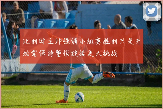 比利时主帅强调小组赛胜利只是开始需保持警惕迎接更大挑战