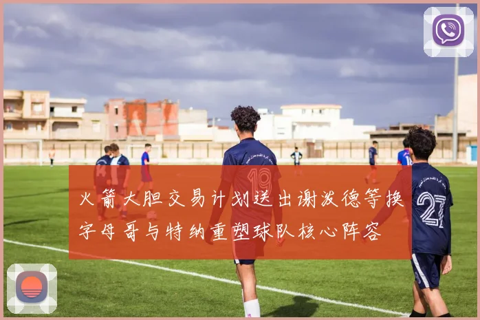 火箭大胆交易计划送出谢泼德等换字母哥与特纳重塑球队核心阵容