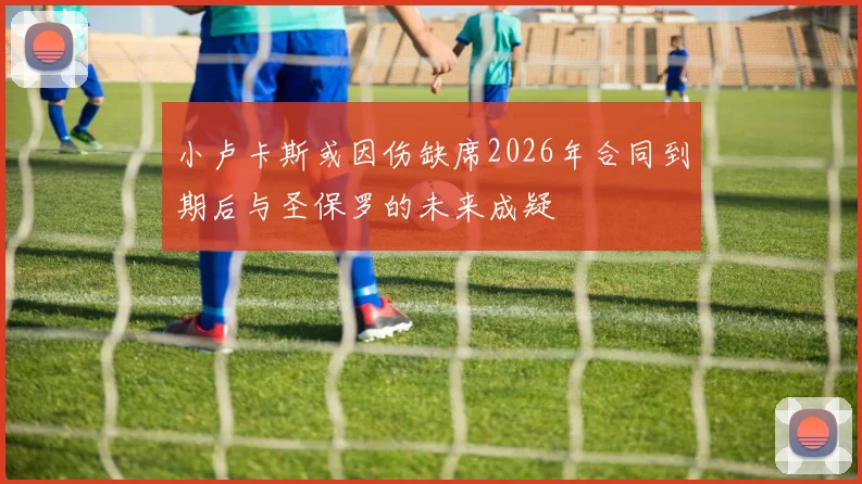 小卢卡斯或因伤缺席2026年合同到期后与圣保罗的未来成疑