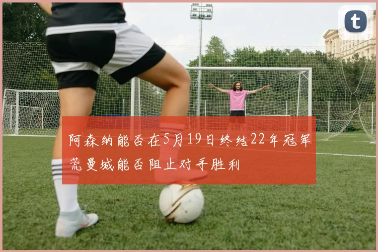 阿森纳能否在5月19日终结22年冠军荒曼城能否阻止对手胜利