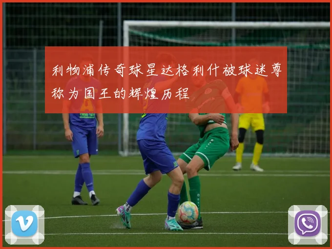 利物浦传奇球星达格利什被球迷尊称为国王的辉煌历程