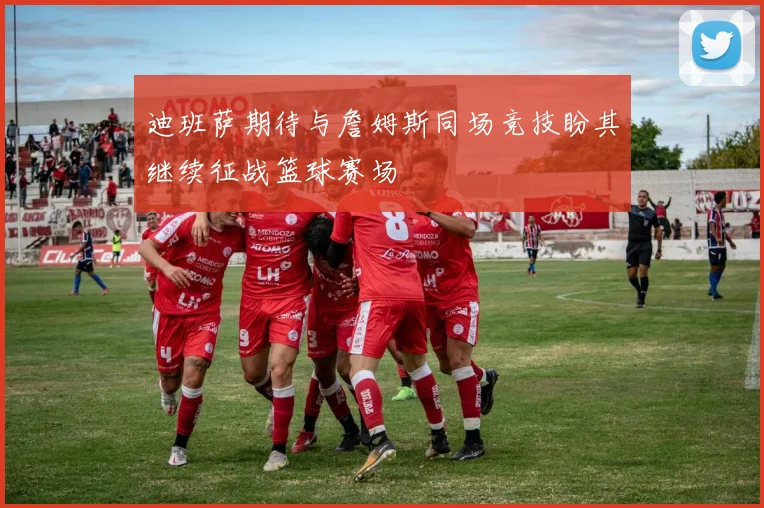 迪班萨期待与詹姆斯同场竞技盼其继续征战篮球赛场