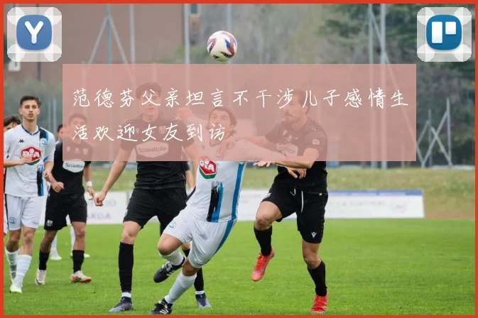 范德芬父亲坦言不干涉儿子感情生活欢迎女友到访