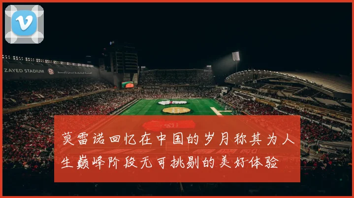莫雷诺回忆在中国的岁月称其为人生巅峰阶段无可挑剔的美好体验