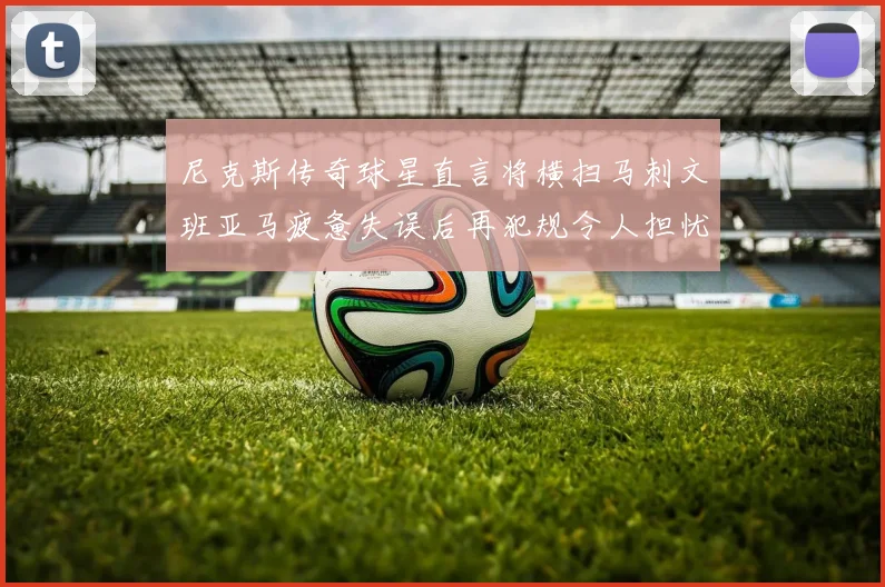 尼克斯传奇球星直言将横扫马刺文班亚马疲惫失误后再犯规令人担忧